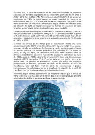 Por otro lado, la tasa de ocupación de la capacidad instalada de empresas
procesadoras de vidrio ha presentado una incremento promedio de 2% entre el
2005 y 2012 (ver Gráfico N°4). Asimismo, del año 2009 al 2014, se generó un
crecimiento de 7.4% debido al ingreso de mayor cantidad de proyectos de
edificación al mercado, y a la entrada de nuevas empresas procesadoras de
vidrio al mercado. En relación al último motivo, según fuentes del mercado, entre
los años 2013 y 2016 se instalaron seis nuevos hornos procesadores de vidrio
templado y dos nuevos hornos procesadores de vidrio insulado.
Las exportaciones de vidrio para la construcción presentaron una reducción de -
9.8% en promedio en el periodo del 2005 y el 2014. Como se aprecia en el gráfico
N° 5, entre los años 2005 y 2007 se presentó un incremento anual de 21.1% en
promedio, y posteriormente se observa una reducción promedio de -17.1% entre
el 2007 y el 2014.
El índice de precios de los vidrios para la construcción mostró una ligera
reducción promedio 0.82% entre diciembre del 2013 y junio del 2016. Al analizar
en mayor detalle, en este lapso de dos años y medio se dieron cuatro tipo de
tendencias: primero, una relativa estabilidad (de diciembre 2013 a enero del
2015), en segundo lugar, un crecimiento de 0.89% (entre febrero y abril del
2015), en tercer término se generó nuevamente una relativa estabilidad(de mayo
del 2015 a junio del 2016), culminando en julio del 2016 con una disminución de
precio de -0.65% (ver gráfico N° 6). Entre las variables que pueden generar las
fluctuaciones de precios se encuentran: ingreso y/o salida de empresas
procesadoras al mercado, demanda del vidrio en el mercado, el costo de
importación, valor del flete, nivel de stock de procesadores y precios
internacionales de materias primas (en la actualidad, la situación del precio FOB
y los fletes han generado que el precio del vidrio disminuya).
Asimismo, según fuentes del mercado, es importante indicar que el precio del
vidrio en el Perú es el más bajo en la región, debido a que este producto proviene
principalmente de China, país que lo ofrece a un precio bajo.
 