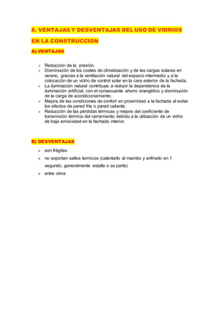 8. VENTAJAS Y DESVENTAJAS DEL USO DE VIDRIOS
EN LA CONSTRUCCION
A).VENTAJAS
 Reducción de la presión.
 Disminución de los costes de climatización y de las cargas solares en
verano, gracias a la ventilación natural del espacio intermedio y a la
colocación de un vidrio de control solar en la cara exterior de la fachada.
 La iluminación natural contribuye a reducir la dependencia de la
iluminación artificial, con el consecuente ahorro energético y disminución
de la carga de acondicionamiento.
 Mejora de las condiciones de confort en proximidad a la fachada al evitar
los efectos de pared fría o pared caliente.
 Reducción de las pérdidas térmicas y mejora del coeficiente de
transmisión térmica del cerramiento debido a la utilización de un vidrio
de baja emisividad en la fachada interior.
B) DESVENTAJAS
 son frágiles
 no soportan saltos termicos (calentarlo al mambo y enfriarlo en 1
segundo, generalmente estalla o se parte)
 entre otros
 