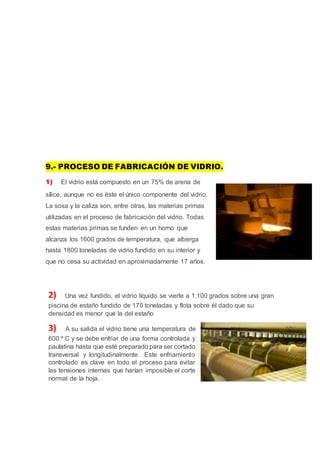 9.- PROCESO DE FABRICACIÓN DE VIDRIO.
1) El vidrio está compuesto en un 75% de arena de
sílice, aunque no es éste el único componente del vidrio.
La sosa y la caliza son, entre otras, las materias primas
utilizadas en el proceso de fabricación del vidrio. Todas
estas materias primas se funden en un horno que
alcanza los 1600 grados de temperatura, que alberga
hasta 1800 toneladas de vidrio fundido en su interior y
que no cesa su actividad en aproximadamente 17 años.
2) Una vez fundido, el vidrio líquido se vierte a 1.100 grados sobre una gran
piscina de estaño fundido de 170 toneladas y flota sobre él dado que su
densidad es menor que la del estaño
3) A su salida el vidrio tiene una temperatura de
600 º C y se debe enfriar de una forma controlada y
paulatina hasta que esté preparado para ser cortado
transversal y longitudinalmente. Este enfriamiento
controlado es clave en todo el proceso para evitar
las tensiones internas que harían imposible el corte
normal de la hoja.
 
