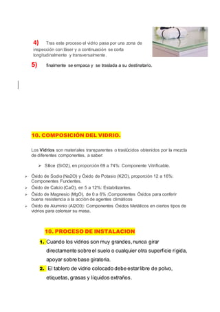 4) Tras este proceso el vidrio pasa por una zona de
inspección con láser y a continuación se corta
longitudinalmente y transversalmente.
5) finalmente se empaca y se traslada a su destinatario.
10. COMPOSICIÓN DEL VIDRIO.
Los Vidrios son materiales transparentes o traslúcidos obtenidos por la mezcla
de diferentes componentes, a saber:
 Sílice (SiO2), en proporción 69 a 74%: Componente Vitrificable.
 Óxido de Sodio (Na2O) y Óxido de Potasio (K2O), proporción 12 a 16%:
Componentes Fundentes.
 Óxido de Calcio (CaO), en 5 a 12%: Estabilizantes.
 Óxido de Magnesio (MgO), de 0 a 6% :Componentes Óxidos para conferir
buena resistencia a la acción de agentes climáticos
 Óxido de Aluminio (Al2O3): Componentes Óxidos Metálicos en ciertos tipos de
vidrios para colorear su masa.
10. PROCESO DE INSTALACION
1. Cuando los vidrios son muy grandes,nunca girar
directamente sobre el suelo o cualquier otra superficie rígida,
apoyar sobre base giratoria.
2. El tablero de vidrio colocado debe estarlibre de polvo,
etiquetas, grasas y líquidos extraños.
 