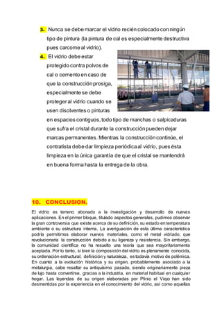 3. Nunca se debe marcar el vidrio recién colocado conningún
tipo de pintura (la pintura de cal es especialmente destructiva
pues carcome al vidrio).
4. El vidrio debe estar
protegido contra polvos de
cal o cemento en caso de
que la construcciónprosiga,
especialmente se debe
protegeral vidrio cuando se
usen disolventes o pinturas
en espacios contiguos,todo tipo de manchas o salpicaduras
que sufra el cristal durante la construcciónpueden dejar
marcas permanentes. Mientras la construccióncontinúe, el
contratista debe dar limpieza periódicaal vidrio, pues ésta
limpieza en la única garantía de que el cristal se mantendrá
en buena forma hasta la entrega de la obra.
10. CONCLUSION.
El vidrio es terreno abonado a la investigación y desarrollo de nuevas
aplicaciones. En el primer bloque, titulado aspectos generales, pudimos observar
la gran controversia que existe acerca de su definición, su estado en temperatura
ambiente o su estructura interna. La averiguación de esta última característica
podría permitirnos elaborar nuevos materiales, como el metal vidriado, que
revolucionaría la construcción debido a su ligereza y resistencia. Sin embargo,
la comunidad científica no ha resuelto una teoría que sea mayoritariamente
aceptada. Por lo tanto, si bien la composición del vidrio es plenamente conocida,
su ordenación estructural, definición y naturaleza, es todavía motivo de polémica.
En cuanto a la evolución histórica y su origen, probablemente asociado a la
metalurgia, cabe resaltar su antiquísimo pasado, siendo originariamente pieza
de lujo hasta convertirse, gracias a la industria, en material habitual en cualquier
hogar. Las leyendas de su origen elaboradas por Plinio el Viejo han sido
desmentidas por la experiencia en el conocimiento del vidrio, así como aquellas
 