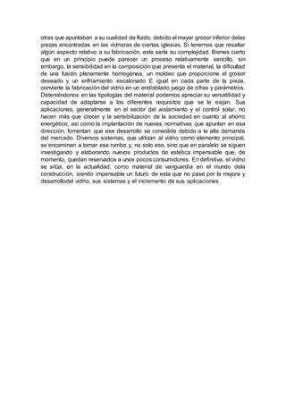 otras que apuntaban a su cualidad de fluido, debido al mayor grosor inferior delas
piezas encontradas en las vidrieras de ciertas iglesias. Si tenemos que resaltar
algún aspecto relativo a su fabricación, este sería su complejidad. Bienes cierto
que en un principio puede parecer un proceso relativamente sencillo, sin
embargo, la sensibilidad en la composición que presenta el material, la dificultad
de una fusión plenamente homogénea, un moldeo que proporcione el grosor
deseado y un enfriamiento escalonado E igual en cada parte de la pieza,
convierte la fabricación del vidrio en un endiablado juego de cifras y parámetros.
Deteniéndonos en las tipologías del material podemos apreciar su versatilidad y
capacidad de adaptarse a los diferentes requisitos que se le exijan. Sus
aplicaciones, generalmente en el sector del aislamiento y el control solar, no
hacen más que crecer y la sensibilización de la sociedad en cuanto al ahorro
energético, así como la implantación de nuevas normativas que apuntan en esa
dirección, fomentan que ese desarrollo se consolide debido a la alta demanda
del mercado. Diversos sistemas, que utilizan al vidrio como elemento principal,
se encaminan a tomar ese rumbo y, no solo eso, sino que en paralelo se siguen
investigando y elaborando nuevos productos de estética impensable que, de
momento, quedan reservados a unos pocos consumidores. En definitiva, el vidrio
se sitúa, en la actualidad, como material de vanguardia en el mundo dela
construcción, siendo impensable un futuro de esta que no pase por la mejora y
desarrollodel vidrio, sus sistemas y el incremento de sus aplicaciones
 
