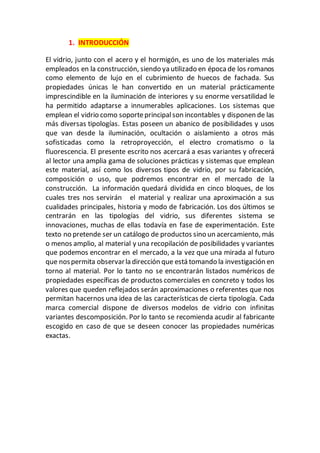 1. INTRODUCCIÓN
El vidrio, junto con el acero y el hormigón, es uno de los materiales más
empleados en la construcción, siendo ya utilizado en época de los romanos
como elemento de lujo en el cubrimiento de huecos de fachada. Sus
propiedades únicas le han convertido en un material prácticamente
imprescindible en la iluminación de interiores y su enorme versatilidad le
ha permitido adaptarse a innumerables aplicaciones. Los sistemas que
emplean el vidrio como soporteprincipalson incontables y disponen de las
más diversas tipologías. Estas poseen un abanico de posibilidades y usos
que van desde la iluminación, ocultación o aislamiento a otros más
sofisticadas como la retroproyección, el electro cromatismo o la
fluorescencia. El presente escrito nos acercará a esas variantes y ofrecerá
al lector una amplia gama de soluciones prácticas y sistemas que emplean
este material, así como los diversos tipos de vidrio, por su fabricación,
composición o uso, que podremos encontrar en el mercado de la
construcción. La información quedará dividida en cinco bloques, de los
cuales tres nos servirán el material y realizar una aproximación a sus
cualidades principales, historia y modo de fabricación. Los dos últimos se
centrarán en las tipologías del vidrio, sus diferentes sistema se
innovaciones, muchas de ellas todavía en fase de experimentación. Este
texto no pretende ser un catálogo de productos sino un acercamiento, más
o menos amplio, al material y una recopilación de posibilidades y variantes
que podemos encontrar en el mercado, a la vez que una mirada al futuro
que nospermita observarla dirección que está tomando la investigación en
torno al material. Por lo tanto no se encontrarán listados numéricos de
propiedades específicas de productos comerciales en concreto y todos los
valores que queden reflejados serán aproximaciones o referentes que nos
permitan hacernos una idea de las características de cierta tipología. Cada
marca comercial dispone de diversos modelos de vidrio con infinitas
variantes descomposición. Por lo tanto se recomienda acudir al fabricante
escogido en caso de que se deseen conocer las propiedades numéricas
exactas.
 