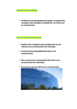 OBJETIVO GENERAL
 Analizar las propiedadesprincipales,composición,
ventajas y desventajas e instalación de vidrios en
la construcción
OBJETIVO ESPECÍFICOS
 Explicar las ventajas y desventajas deluso de
vidrios en la construcción de viviendas.
 Conocer las propiedadesdelvidrio en la
construcción.
 Dar a conocer la composición delvidrio en la
construcciónde viviendas.
 Conocer el uso de vidrio en la construcción.
 