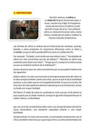 3. DEFINICIÓN
Del latín vitrĕum, el vidrio es
un material de gran dureza pero que, a
la vez, resulta muy frágil. Es inorgánico,
carece de estructura cristalina y suele
permitir el paso de la luz. Para obtener
vidrio, es necesario fusionar caliza, arena
silícea y carbonato de sodio y moldear la
mezcla a elevada temperatura.
Las láminas de vidrio se utilizan para la fabricación de ventanas, puertas,
botellas y otros productos. Es importante diferenciar entre el vidrio y
el cristal, ya que el vidrio puede definirse como un sólido amorfo.
Por ejemplo: “Cuidado, no te cortescon esosvidrios rotos”, “Lasbotellas de
vidrio son más económicas que las de plástico”, “Necesito un vidrio muy
resistente para hacer una mesa”, “Tengo que ir a comprar un vidrio nuevo
ya que se rompió la ventana de la habitación”.
Existen diversos tipos de vidrio actualmente por lo que podría hablarse de
los siguientes:
Sódico-cálcico. En este caso concreto el principal componente del vidrio es
el sílice aunquetambién cuenta con calcio, quees el que le da la estabilidad
química, y con sodio, quees el encargado defacilitar lo que es su fusión. De
esta clase devidrio podemosdestacar ademásque es el másbarato y el que
se funde con mayor facilidad.
De Plomo. El óxido de calcio es sustituido en este caso por el de plomo lo
que supone que el citado material, aunque es igual de transparenteque el
sódico-cálcico, se identifique
por una serie de características tales como una estupenda absorción de los
rayos ultravioletas, una excelente capacidad aislante y una mejor
ductilidad.
De Borosilicato. En este caso concreto, sus principales componentes son el
sílice y también el borolo quesuponequeentre susseñasdeidentidad esté
 