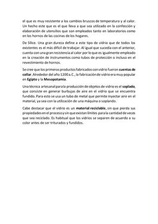 el que es muy resistente a los cambios bruscos de temperatura y al calor.
Un hecho este que es el que lleva a que sea utilizado en la confección y
elaboración de utensilios que son empleados tanto en laboratorios como
en los hornos de las cocinas de los hogares.
De Sílice. Una gran dureza define a este tipo de vidrio que de todos los
existentes es el más difícil de trabajar. Al igual que sucedía con el anterior,
cuenta con una gran resistencia al calor por lo que es igualmente empleado
en la creación de instrumentos como tubos de protección o incluso en el
revestimiento de hornos.
Secree que los primerosproductosfabricadosconvidrio fueron cuentasde
collar.Alrededor del año 1200a.C., la fabricaciónde vidrio era muy popular
en Egipto y la Mesopotamia.
Una técnica artesanalparala producción deobjetos de vidrio es el soplado,
que consiste en generar burbujas de aire en el vidrio que se encuentra
fundido. Para esto se usa un tubo de metal que permite inyectar aire en el
material, ya sea con la utilización de una máquina o soplando.
Cabe destacar que el vidrio es un material reciclable, sin que pierda sus
propiedadesen el procesoysin queexistan límites parala cantidad deveces
que sea reciclado. Es habitual que los vidrios se separen de acuerdo a su
color antes de ser triturados y fundidos.
 