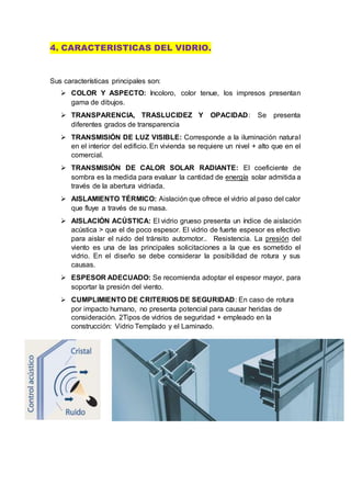 4. CARACTERISTICAS DEL VIDRIO.
Sus características principales son:
 COLOR Y ASPECTO: Incoloro, color tenue, los impresos presentan
gama de dibujos.
 TRANSPARENCIA, TRASLUCIDEZ Y OPACIDAD: Se presenta
diferentes grados de transparencia
 TRANSMISIÓN DE LUZ VISIBLE: Corresponde a la iluminación natural
en el interior del edificio. En vivienda se requiere un nivel + alto que en el
comercial.
 TRANSMISIÓN DE CALOR SOLAR RADIANTE: El coeficiente de
sombra es la medida para evaluar la cantidad de energía solar admitida a
través de la abertura vidriada.
 AISLAMIENTO TÉRMICO: Aislación que ofrece el vidrio al paso del calor
que fluye a través de su masa.
 AISLACIÓN ACÚSTICA: El vidrio grueso presenta un índice de aislación
acústica > que el de poco espesor. El vidrio de fuerte espesor es efectivo
para aislar el ruido del tránsito automotor.. Resistencia. La presión del
viento es una de las principales solicitaciones a la que es sometido el
vidrio. En el diseño se debe considerar la posibilidad de rotura y sus
causas.
 ESPESOR ADECUADO: Se recomienda adoptar el espesor mayor, para
soportar la presión del viento.
 CUMPLIMIENTO DE CRITERIOS DE SEGURIDAD: En caso de rotura
por impacto humano, no presenta potencial para causar heridas de
consideración. 2Tipos de vidrios de seguridad + empleado en la
construcción: Vidrio Templado y el Laminado.
 