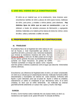 5. USO DEL VIDRIO EN LA CONSTRUCCION.
El vidrio es un material que, en la construcción, tiene diversos usos:
encontramos ladrillos de vidrio y placas de vidrio (para muros), baldosas
de vidrio, para pisos, y cristales o vidrios planos, para aberturas. Hay
distintos tipos de vidrio que se usan en construcción y que se
obtienen a través de variados procesos de fabricación, y agregando
distintos materiales a la materia prima básica de todos los vidrios: arena
de sílice, caliza y carbonato o sulfato de sodio.
6. PROPIEDADES DELVIDRIO DE CONTRUCCION.
A) FRAGILIDAD
El problema físico de la fragilidad del vidrio radica en una
red de fisuras a nivel imperceptible que afectan a la
superficie del vidrio y provocan unas tensiones localizadas
que minoran la resistencia mecánica del vidrio. Son las
fisuras de Griffith y cada una de ellas puede ser el origen
de una ruptura general. Así pues, la probabilidad de ruptura
aumenta con mayor frecuencia de grietas de Griffith.
También aumentará el riesgo de ruptura como mayores
sean las grietas o debido a sustancias como el agua que ataca las tensionadas
uniones atómicas.
Encontramos una diferencia de fragilidad entre el vidrio y el cristal considerable.
Un vidrio es un silicatoque en estado líquido tiene las moléculas formando anillos
desordenados y incompletos con átomos de sodio incluidos. Enfriando este
líquido a gran velocidad, para que al pasar de líquido a sólido no cristalice,
obtendremos un sólido no cristalizado al que llamaremos vidrio. Si el vidrio
cristaliza, es decir que se enfría lentamente, las moléculas se ordenan
geométricamente obteniendo un cuerpo más opaco y mucho más frágil.
DUREZA
El vibrio, Como machos outros materials tine una dureza media, es decir, su
resistencia a ser rayado es de grado 5/6 sobre 10. (Escala de Mohs).
 