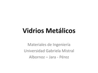 Vidrios Metálicos
 Materiales de Ingeniería
Universidad Gabriela Mistral
  Albornoz – Jara - Pérez
 