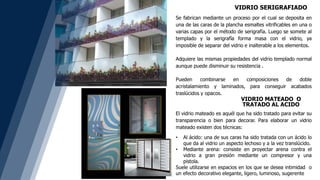 VIDRIO SERIGRAFIADO
Se fabrican mediante un proceso por el cual se deposita en
una de las caras de la plancha esmaltes vitrificables en una o
varias capas por el método de serigrafía. Luego se somete al
templado y la serigrafía forma masa con el vidrio, ya
imposible de separar del vidrio e inalterable a los elementos.
Adquiere las mismas propiedades del vidrio templado normal
aunque puede disminuir su resistencia .
Pueden combinarse en composiciones de doble
acristalamiento y laminados, para conseguir acabados
traslúcidos y opacos.
El vidrio mateado es aquél que ha sido tratado para evitar su
transparencia o bien para decorar. Para elaborar un vidrio
mateado existen dos técnicas:
• Al ácido: una de sus caras ha sido tratada con un ácido lo
que da al vidrio un aspecto lechoso y a la vez translúcido.
• Mediante arena: consiste en proyectar arena contra el
vidrio a gran presión mediante un compresor y una
pistola.
Suele utilizarse en espacios en los que se desea intimidad o
un efecto decorativo elegante, ligero, luminoso, sugerente
VIDRIO MATEADO O
TRATADO AL ACIDO
 