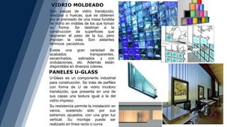 VIDRIO MOLDEADO
PANELES U-GLASS
Son piezas de vidrio translúcido,
macizas o huecas, que se obtienen
por el prensado de una masa fundida
de vidrio en moldes de los que toman
su forma. Se destinan a la
construcción de superficies que
requieran el paso de la luz, pero
impidan la vista. Son aislantes
térmicos yacústicos.
Existe una gran variedad de
acabados: transparentes,
escarchados, satinados y con
ondulaciones, etc. Además están
disponibles en diversos colores.
U-Glass es un componente industrial
para construcción. Se trata de perfiles
con forma de U de vidrio incoloro
translúcido, que presenta en una de
sus capas una textura igual a la del
vidrio impreso.
Su resistencia permite la instalación en
vanos, sostenido sólo por sus
extremos opuestos, con una gran luz
vertical. Su montaje puede ser
realizado en línea recta o curva.
 