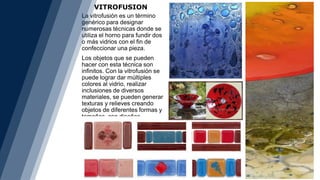 VITROFUSION
La vitrofusión es un término
genérico para designar
numerosas técnicas donde se
utiliza el horno para fundir dos
o más vidrios con el fin de
confeccionar una pieza.
Los objetos que se pueden
hacer con esta técnica son
infinitos. Con la vitrofusión se
puede lograr dar múltiples
colores al vidrio, realizar
inclusiones de diversos
materiales, se pueden generar
texturas y relieves creando
objetos de diferentes formas y
tamaños, con diseños
exclusivos.
 