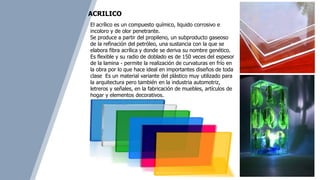 El acrílico es un compuesto químico, liquido corrosivo e
incoloro y de olor penetrante.
Se produce a partir del propileno, un subproducto gaseoso
de la refinación del petróleo, una sustancia con la que se
elabora fibra acrílica y donde se deriva su nombre genético.
Es flexible y su radio de doblado es de 150 veces del espesor
de la lamina - permite la realización de curvaturas en frío en
la obra por lo que hace ideal en importantes diseños de toda
clase Es un material variante del plástico muy utilizado para
la arquitectura pero también en la industria automotriz,
letreros y señales, en la fabricación de muebles, artículos de
hogar y elementos decorativos.
ACRILICO
 
