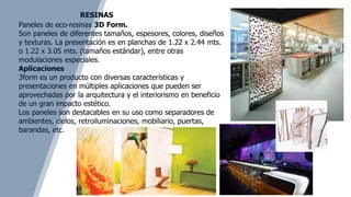 Paneles de eco-resinas 3D Form.
Son paneles de diferentes tamaños, espesores, colores, diseños
y texturas. La presentación es en planchas de 1.22 x 2.44 mts.
o 1.22 x 3.05 mts. (tamaños estándar), entre otras
modulaciones especiales.
Aplicaciones
3form es un producto con diversas características y
presentaciones en múltiples aplicaciones que pueden ser
aprovechadas por la arquitectura y el interiorismo en beneficio
de un gran impacto estético.
Los paneles son destacables en su uso como separadores de
ambientes, cielos, retroiluminaciones, mobiliario, puertas,
barandas, etc.
RESINAS
 