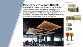 Paneles de eco-resinas Belvet.
Son paneles de 1,20m x 2,40m y de 8 y 10 mm de espesor.
Se componen de resinas sintéticas que encapsulan en su
interior diversos materiales y elementos de diseño dando forma
a exclusivas lineas de diseño, tanto orgánicos como
inorgánicos. Se comercializan con sus elementos de montaje
ofreciendo versatilidad y opciones en este sentido.
 