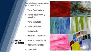 TIPOS
DE VIDRIO
Los principales vidrios usados
en la construcción:
• Vidrio Float o plano
• Vidrios decorativos y
armados
• Vidrio templado
• Vidrio laminado
• Serigrafiado
• Mateado, o al acido
• Doble acristalamiento
• Moldeado - U-glass
• VitrofusiÓn
 