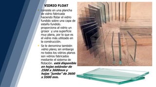 VIDRIO FLOAT
 consiste en una plancha
de vidrio fabricada
haciendo flotar el vidrio
fundido sobre una capa de
estaño fundido.
proporciona al vidrio un
grosor y una superficie
muy plana, por lo que es
el vidrio más utilizado en
la construcción.
 Se le denomina también
vidrio plano, sin embargo
no todos los vidrios planos
son vidrios fabricados
mediante el sistema de
flotación. está disponible
en hojas estándar de
2500 x 3600mm y
hojas "jumbo" de 3600
x 5500 mm.
 