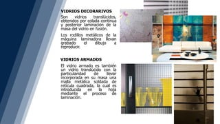 VIDRIOS DECORARIVOS
Son vidrios translúcidos,
obtenidos por colada continua
y posterior laminación de la
masa del vidrio en fusión.
Los rodillos metálicos de la
máquina laminadora llevan
grabado el dibujo a
reproducir.
El vidrio armado es también
un vidrio translúcido con la
particularidad de llevar
incorporada en su masa una
malla metálica soldada de
retícula cuadrada, la cual es
introducida en la hoja
mediante el proceso de
laminación.
VIDRIOS ARMADOS
 