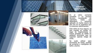 Es el vidrio corriente
sometido a un proceso
térmico, consistente en
calentarlo hasta casi
ablandarlo, y entonces
aplicarle un fuerte chorro de
aire frío en la superficie que
lo endurece sobremanera.
Este vidrio es muy seguro, ya
que cuando se rompe, en
lugar de fragmentarse en
trozos grandes se astilla en
pedazos diminutos que no
suponen apenas riesgo de
corte.
Se suele utilizar para
encimeras de mesa, puertas
de armarios y mamparas de
baño y ducha.
VIDRIO
TEMPLADO
 