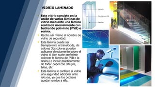  Este vidrio consiste en la
unión de varias láminas de
vidrio mediante una lámina.
realizada normalmente con
butiral de polivinilo (PVB) o
resina.
 Recibe así mismo el nombre de
vidrio de seguridad.
 Esta lámina puede ser
transparente o translúcida, de
colores (los colores pueden
aplicarse directamente sobre el
vidrio si bien suele preferirse
colorear la lámina de PVB o la
resina) e incluir prácticamente
de todo: papel con dibujos,
telas, etc.
 Esta lámina le confiere al vidrio
una seguridad adicional ante
roturas, ya que los pedazos
quedan unidos a ella.
VIDRIO LAMINADO
 