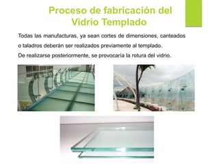 Proceso de fabricación del
Vidrio Templado
Todas las manufacturas, ya sean cortes de dimensiones, canteados
o taladros deberán ser realizados previamente al templado.
De realizarse posteriormente, se provocaría la rotura del vidrio.
 
