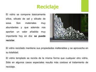 Reciclaje
El vidrio se compone básicamente
sílice, silicato de sal y silicato de
sosa. Son materiales muy
abundantes y que además nos
aportan un valor añadido muy
importante hoy en día: se puede
reciclar.
El vidrio reciclado mantiene sus propiedades inalterables y se aprovecha en
su totalidad.
El vidrio templado se recicla de la misma forma que cualquier otro vidrio.
Sólo en algunos casos especiales resulta más costoso el tratamiento de
reciclaje.
 