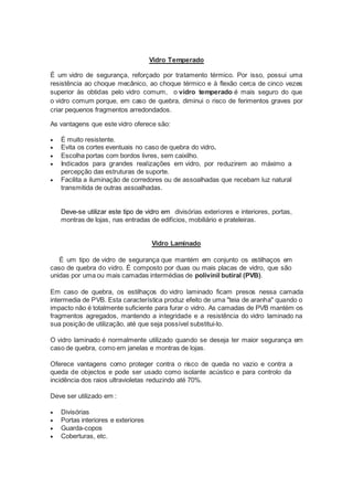 Vidro Temperado 
É um vidro de segurança, reforçado por tratamento térmico. Por isso, possui uma 
resistência ao choque mecânico, ao choque térmico e à flexão cerca de cinco vezes 
superior às obtidas pelo vidro comum, o vidro temperado é mais seguro do que 
o vidro comum porque, em caso de quebra, diminui o risco de ferimentos graves por 
criar pequenos fragmentos arredondados. 
As vantagens que este vidro oferece são: 
 É muito resistente. 
 Evita os cortes eventuais no caso de quebra do vidro. 
 Escolha portas com bordos livres, sem caixilho. 
 Indicados para grandes realizações em vidro, por reduzirem ao máximo a 
percepção das estruturas de suporte. 
 Facilita a iluminação de corredores ou de assoalhadas que recebam luz natural 
transmitida de outras assoalhadas. 
Deve-se utilizar este tipo de vidro em divisórias exteriores e interiores, portas, 
montras de lojas, nas entradas de edifícios, mobiliário e prateleiras. 
Vidro Laminado 
É um tipo de vidro de segurança que mantém em conjunto os estilhaços em 
caso de quebra do vidro. É composto por duas ou mais placas de vidro, que são 
unidas por uma ou mais camadas intermédias de polivinil butiral (PVB). 
Em caso de quebra, os estilhaços do vidro laminado ficam presos nessa camada 
intermedia de PVB. Esta característica produz efeito de uma "teia de aranha" quando o 
impacto não é totalmente suficiente para furar o vidro. As camadas de PVB mantém os 
fragmentos agregados, mantendo a integridade e a resistência do vidro laminado na 
sua posição de utilização, até que seja possível substitui-lo. 
O vidro laminado é normalmente utilizado quando se deseja ter maior segurança em 
caso de quebra, como em janelas e montras de lojas. 
Oferece vantagens como proteger contra o risco de queda no vazio e contra a 
queda de objectos e pode ser usado como isolante acústico e para controlo da 
incidência dos raios ultravioletas reduzindo até 70%. 
Deve ser utilizado em : 
 Divisórias 
 Portas interiores e exteriores 
 Guarda-copos 
 Coberturas, etc. 
 