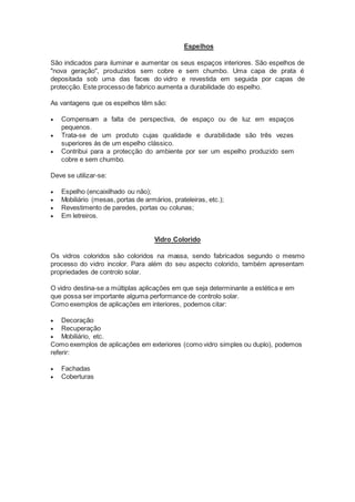 Espelhos 
São indicados para iluminar e aumentar os seus espaços interiores. São espelhos de 
"nova geração", produzidos sem cobre e sem chumbo. Uma capa de prata é 
depositada sob uma das faces do vidro e revestida em seguida por capas de 
protecção. Este processo de fabrico aumenta a durabilidade do espelho. 
As vantagens que os espelhos têm são: 
 Compensam a falta de perspectiva, de espaço ou de luz em espaços 
pequenos. 
 Trata-se de um produto cujas qualidade e durabilidade são três vezes 
superiores às de um espelho clássico. 
 Contribui para a protecção do ambiente por ser um espelho produzido sem 
cobre e sem chumbo. 
Deve se utilizar-se: 
 Espelho (encaixilhado ou não); 
 Mobiliário (mesas, portas de armários, prateleiras, etc.); 
 Revestimento de paredes, portas ou colunas; 
 Em letreiros. 
Vidro Colorido 
Os vidros coloridos são coloridos na massa, sendo fabricados segundo o mesmo 
processo do vidro incolor. Para além do seu aspecto colorido, também apresentam 
propriedades de controlo solar. 
O vidro destina-se a múltiplas aplicações em que seja determinante a estética e em 
que possa ser importante alguma performance de controlo solar. 
Como exemplos de aplicações em interiores, podemos citar: 
 Decoração 
 Recuperação 
 Mobiliário, etc. 
Como exemplos de aplicações em exteriores (como vidro simples ou duplo), podemos 
referir: 
 Fachadas 
 Coberturas 
 