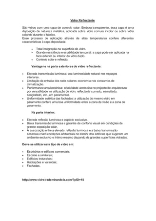 Vidro Reflectante 
São vidros com uma capa de controlo solar. Embora transparente, essa capa é uma 
deposição de natureza metálica, aplicada sobre vidro comum incolor ou sobre vidro 
colorido durante o fabrico. 
Esse processo de aplicação através de altas temperaturas confere diferentes 
características à capa depositada: 
 Total integração na superfície do vidro. 
 Grande resistência e estabilidade temporal: a capa pode ser aplicada na 
face exterior ou interior do vidro duplo. 
 Controlo solar e reflexão. 
Vantagens na parte exteriores de vidro reflectante: 
 Elevada transmissão luminosa: boa luminosidade natural nos espaços 
interiores. 
 Limitação da entrada dos raios solares: economia nos consumos de 
climatização. 
 Performance arquitectónica: criatividade acrescida no projecto de arquitectura 
por versatilidade na utilização de vidro reflectante curvado, esmaltado, 
serigrafado, etc., em paramentos. 
 Uniformidade estética das fachadas: a utilização do mesmo vidro em 
paramento confere uma boa uniformidade entre a zona de visão e a zona de 
paramento. 
Na parte interior: 
 Elevada reflexão luminosa e aspecto exclusivo. 
 Baixa transmissão luminosa e garantia de conforto visual em condições de 
grande exposição solar. 
 A associação entre a elevada reflexão luminosa e a baixa transmissão 
luminosa criam condições ambientais no interior dos edifícios que sugerem um 
ambiente exclusivo e íntimo mesmo dispondo de grandes superfícies vidradas. 
Deve se utilizar este tipo de vidro em: 
 Escritórios e edifícios comerciais; 
 Escolas e similares; 
 Edifícios industriais; 
 Habitações e varandas; 
 Fachadas. 
http://www.vidreirademirandela.com/?pID=15 
