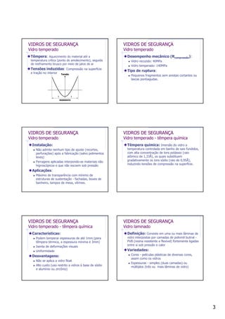 3
VIDROS DE SEGURANÇA
Vidro temperado
Têmpera: Aquecimento do material até a
temperatura crítica (ponto de amolecimento), seguida
de resfriamento brusco por meio de jatos de ar
Tensões induzidas: Compressão na superfície
e tração no interior
espessura
ll
Tensão
VIDROS DE SEGURANÇA
Vidro temperado
Desempenho mecânico (Rcompressão):
Vidro recozido: 40MPa
Vidro temperado: 140MPa
Tipo de ruptura:
Pequenos fragmentos sem arestas cortantes ou
lascas pontiagudas.
VIDROS DE SEGURANÇA
Vidro temperado
Instalação:
Não admite nenhum tipo de ajuste (recortes,
perfurações) após a fabricação (salvo polimentos
leves)
Ferragens aplicadas interpondo-se materiais não
higroscópicos e que não escoem sob pressão
Aplicações:
Máximo de transparência com mínimo de
estruturas de sustentação - fachadas, boxes de
banheiro, tampos de mesa, vitrines.
VIDROS DE SEGURANÇA
Vidro temperado - têmpera química
Têmpera química: Imersão do vidro a
temperatura controlada em banho de sais fundidos,
com alta concentração de íons potássio (raio
atômico de 1,33Å), os quais substituem
gradativamente os íons sódio (raio de 0,95Å),
induzindo tensões de compressão na superfície.
VIDROS DE SEGURANÇA
Vidro temperado - têmpera química
Características:
Podem temperar espessuras de até 1mm (para
têmpera térmica, a espessura mínima é 3mm)
Isenta de deformações visuais
Uniformidade
Desvantagens:
Não se aplica a vidro float
Alto custo (uso restrito a vidros à base de sódio
e alumínio ou zircônio)
VIDROS DE SEGURANÇA
Vidro laminado
Definição: Consiste em uma ou mais lâminas de
vidro interpostas por camadas de polivinil butiral -
PVB (resina resistente e flexível) fortemente ligadas
entre si sob pressão e calor
Variedades:
Cores - películas plásticas de diversas cores,
assim como os vidros
Espessuras - simples (duas camadas) ou
múltiplos (três ou mais lâminas de vidro)
 