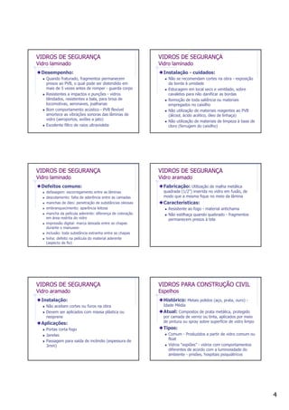 4
VIDROS DE SEGURANÇA
Vidro laminado
Desempenho:
Quando fraturado, fragmentos permanecem
presos ao PVB, o qual pode ser distendido em
mais de 5 vezes antes de romper - guarda corpo
Resistentes a impactos e punções - vidros
blindados, resistentes a bala, para brisa de
locomotivas, aeronaves, joalharias
Bom comportamento acústico - PVB flexível
amortece as vibrações sonoras das lâminas de
vidro (aeroportos, aviões a jato)
Excelente filtro de raios ultravioleta
VIDROS DE SEGURANÇA
Vidro laminado
Instalação - cuidados:
Não se recomendam cortes na obra - exposição
da borda à umidade
Estocagem em local seco e ventilado, sobre
cavaletes para não danificar as bordas
Remoção de toda saliência ou materiais
empregados no caixilho
Não utilização de materiais reagentes ao PVB
(álcool, ácido acético, óleo de linhaça)
Não utilização de materiais de limpeza à base de
cloro (ferrugem do caixilho)
VIDROS DE SEGURANÇA
Vidro laminado
Defeitos comuns:
defasagem: escorregamento entre as lâminas
descolamento: falta de aderência entre as camadas
manchas de óleo: penetração de substâncias oleosas
embranquecimento: aparência leitosa
mancha da película aderente: diferença de coloração
em área restrita do vidro
impressão digital: marca deixada entre as chapas
durante o manuseio
inclusão: toda substância estranha entre as chapas
linha: defeito na película do material aderente
(aspecto de fio)
VIDROS DE SEGURANÇA
Vidro aramado
Fabricação: Utilização de malha metálica
quadrada (1/2”) inserida no vidro em fusão, de
modo que a mesma fique no meio da lâmina
Características:
Resistente ao fogo - material antichama
Não estilhaça quando quebrado - fragmentos
permanecem presos à tela
VIDROS DE SEGURANÇA
Vidro aramado
Instalação:
Não aceitam cortes ou furos na obra
Devem ser aplicados com massa plástica ou
neoprene
Aplicações:
Portas corta fogo
Janelas
Passagem para saída de incêndio (espessura de
3mm)
VIDROS PARA CONSTRUÇÃO CIVIL
Espelhos
Histórico: Metais polidos (aço, prata, ouro) -
Idade Média
Atual: Compostos de prata metálica, protegido
por camada de verniz ou tinta, aplicados por meio
de pintura ou spray sobre superfície de vidro limpo
Tipos:
Comum - Produzidos a partir de vidro comum ou
float
Vidros “espiões” - vidros com comportamentos
diferentes de acordo com a luminosidade do
ambiente - prisões, hospitais psiquiátricos
 