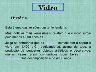 Esta é uma das versões, um tanto lendária.
Mas, notícias mais verossímeis, relatam que o vidro surgiu
pelo menos 4.000 anos a.C..
Julga-se entretanto que os egípcios começaram a soprar o
vidro em 1.400 a.C., dedicando-se, acima de tudo, a
produção de pequenos objetos artísticos e decorativos,
muitas vezes eram confundidos com belas pedras
preciosas. Sua decomposição é de 4000 anos.
História
Vidro
 