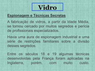 Espionagem e Técnicas Secretas
A fabricação de vidros, a partir da Idade Média,
se tornou cercado por muitos segredos e perícia
de profissionais especializados.
Havia uma aura de espionagem industrial e uma
série de restrições familiares sobre a divisão
desses segredos.
Entre os séculos 18 e 19 algumas técnicas
desenvolvidas pela França foram aplicadas na
Inglaterra, porém, com muito custo.
Vidro
 
