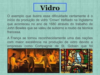 O exemplo que ilustra essa dificuldade certamente é o
início da produção de vidro ‘Crown’ trefilado na Inglaterra
que aconteceu no ano de 1680 através do trabalho de
John Bowles que se valeu de suborno e roubo da técnica
francesa.
A França se tornou reconhecidamente uma das nações
com maior excelência na produção de vidro devido a
empresas como Compagnie de St. Gobain que foi
responsável pelo envidraçamento do Palácio de
Versalhes
Vidro
 