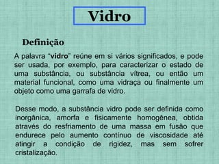 Vidro
Definição
A palavra “vidro” reúne em si vários significados, e pode
ser usada, por exemplo, para caracterizar o estado de
uma substância, ou substância vítrea, ou então um
material funcional, como uma vidraça ou finalmente um
objeto como uma garrafa de vidro.
Desse modo, a substância vidro pode ser definida como
inorgânica, amorfa e fisicamente homogênea, obtida
através do resfriamento de uma massa em fusão que
endurece pelo aumento contínuo de viscosidade até
atingir a condição de rigidez, mas sem sofrer
cristalização.
 