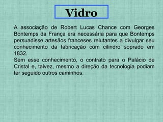 A associação de Robert Lucas Chance com Georges
Bontemps da França era necessária para que Bontemps
persuadisse artesãos franceses relutantes a divulgar seu
conhecimento da fabricação com cilindro soprado em
1832.
Sem esse conhecimento, o contrato para o Palácio de
Cristal e, talvez, mesmo a direção da tecnologia podiam
ter seguido outros caminhos.
Vidro
 