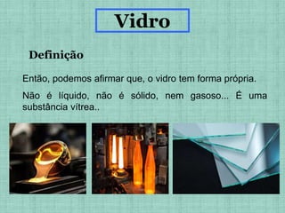 Definição
Vidro
Então, podemos afirmar que, o vidro tem forma própria.
Não é líquido, não é sólido, nem gasoso... É uma
substância vítrea..
 