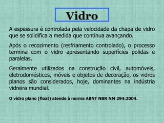 A espessura é controlada pela velocidade da chapa de vidro
que se solidifica a medida que continua avançando.
Após o recozimento (resfriamento controlado), o processo
termina com o vidro apresentando superfícies polidas e
paralelas.
Geralmente utilizados na construção civil, automóveis,
eletrodomésticos, móveis e objetos de decoração, os vidros
planos são considerados, hoje, dominantes na indústria
vidreira mundial.
Vidro
O vidro plano (float) atende à norma ABNT NBR NM 294:2004.
 