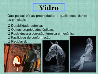 Que possui várias propriedades e qualidades, dentro
as principais:
 Durabilidade química;
 Ótimas propriedades ópticas;
 Resistência a corrosão, térmica e mecânica;
 Facilidade de conformação;
 Reciclável;
Vidro
 