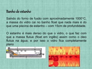 Saindo do forno de fusão com aproximadamente 1000°C,
a massa do vidro cai no banho float que nada mais é do
que uma piscina de estanho – com 15cm de profundidade.
O estanho é mais denso do que o vidro, o que faz com
que a massa flutue (float em inglês) assim como o óleo
flutua na água, e por isso o vidro fica completamente
plano
Banho de estanho
 