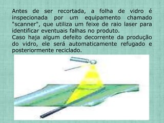 Antes de ser recortada, a folha de vidro é
inspecionada por um equipamento chamado
"scanner", que utiliza um feixe de raio laser para
identificar eventuais falhas no produto.
Caso haja algum defeito decorrente da produção
do vidro, ele será automaticamente refugado e
posteriormente reciclado.
 