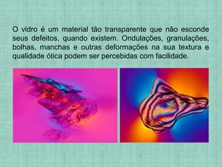 O vidro é um material tão transparente que não esconde
seus defeitos, quando existem. Ondulações, granulações,
bolhas, manchas e outras deformações na sua textura e
qualidade ótica podem ser percebidas com facilidade.
 