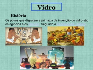 História
Vidro
Os povos que disputam a primazia da invenção do vidro são
os egípcios e os fenícios. Segundo a Enciclopédia Trópico:
 