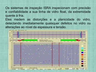 Os sistemas de inspeção ISRA inspecionam com precisão
e confiabilidade a sua linha de vidro float, da extremidade
quente à fria.
Eles medem as distorções e a planicidade do vidro,
detectando imediatamente quaisquer defeitos no vidro ou
alterações ao nível da espessura e tensão.
 