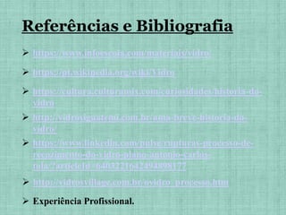  https://www.infoescola.com/materiais/vidro/
 https://pt.wikipedia.org/wiki/Vidro
 https://cultura.culturamix.com/curiosidades/historia-do-
vidro
 http://vidrosiguatemi.com.br/uma-breve-historia-do-
vidro/
 https://www.linkedin.com/pulse/rupturas-processo-de-
recozimento-do-vidro-plano-antonio-carlos-
tola/?articleId=6403221642494898177
 http://vidrosvillage.com.br/ovidro_processo.htm
Referências e Bibliografia
 Experiência Profissional.
 