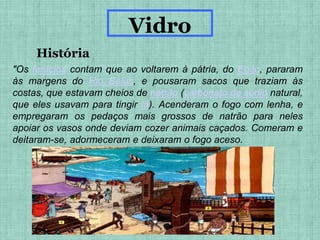 "Os fenícios contam que ao voltarem à pátria, do Egito, pararam
às margens do Rio Belus, e pousaram sacos que traziam às
costas, que estavam cheios de natrão (carbonato de sódio natural,
que eles usavam para tingir lã). Acenderam o fogo com lenha, e
empregaram os pedaços mais grossos de natrão para neles
apoiar os vasos onde deviam cozer animais caçados. Comeram e
deitaram-se, adormeceram e deixaram o fogo aceso.
História
Vidro
 