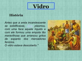 Antes que a areia incandescente
se solidificasse, Zelu plasmou,
com uma faca aquele líquido e
com ele formou uma empola tão
maravilhosa que arrancou gritos
de espanto dos mercadores
fenícios.
O vidro estava descoberto."
História
Vidro
 