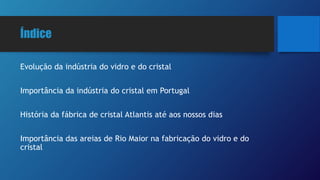 Índice
Evolução da indústria do vidro e do cristal
Importância da indústria do cristal em Portugal
História da fábrica de cristal Atlantis até aos nossos dias
Importância das areias de Rio Maior na fabricação do vidro e do
cristal
 