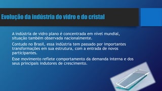 Evolução da indústria do vidro e do cristal
A indústria de vidro plano é concentrada em nível mundial,
situação também observada nacionalmente.
Contudo no Brasil, essa indústria tem passado por importantes
transformações em sua estrutura, com a entrada de novos
participantes.
Esse movimento reflete comportamento da demanda interna e dos
seus principais indutores de crescimento.
 