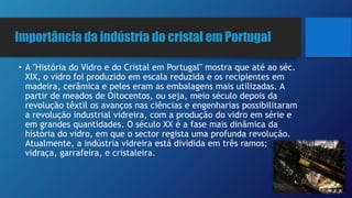 Importância da indústria do cristal em Portugal
• A "História do Vidro e do Cristal em Portugal" mostra que até ao séc.
XIX, o vidro foi produzido em escala reduzida e os recipientes em
madeira, cerâmica e peles eram as embalagens mais utilizadas. A
partir de meados de Oitocentos, ou seja, meio século depois da
revolução têxtil os avanços nas ciências e engenharias possibilitaram
a revolução industrial vidreira, com a produção do vidro em série e
em grandes quantidades. O século XX é a fase mais dinâmica da
história do vidro, em que o sector regista uma profunda revolução.
Atualmente, a indústria vidreira está dividida em três ramos;
vidraça, garrafeira, e cristaleira.
 